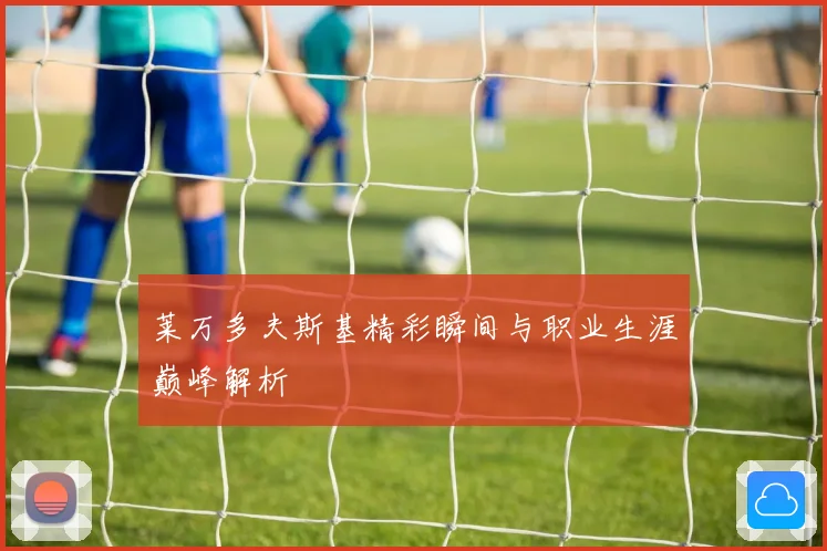 莱万多夫斯基精彩瞬间与职业生涯巅峰解析