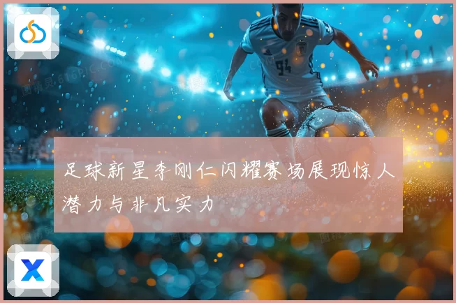 足球新星李刚仁闪耀赛场展现惊人潜力与非凡实力