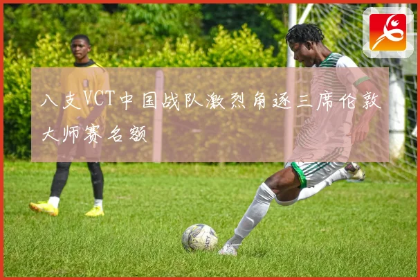 八支VCT中国战队激烈角逐三席伦敦大师赛名额