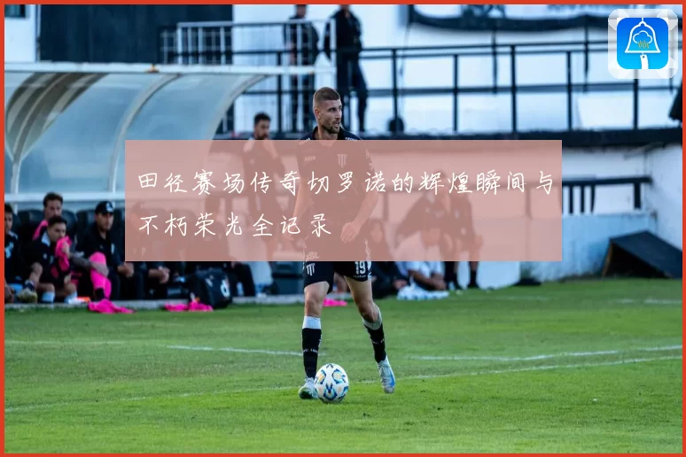 田径赛场传奇切罗诺的辉煌瞬间与不朽荣光全记录