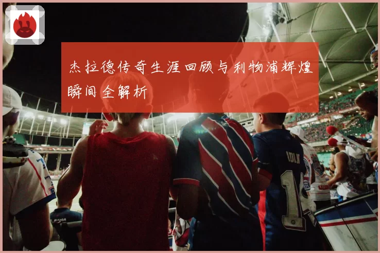 杰拉德传奇生涯回顾与利物浦辉煌瞬间全解析