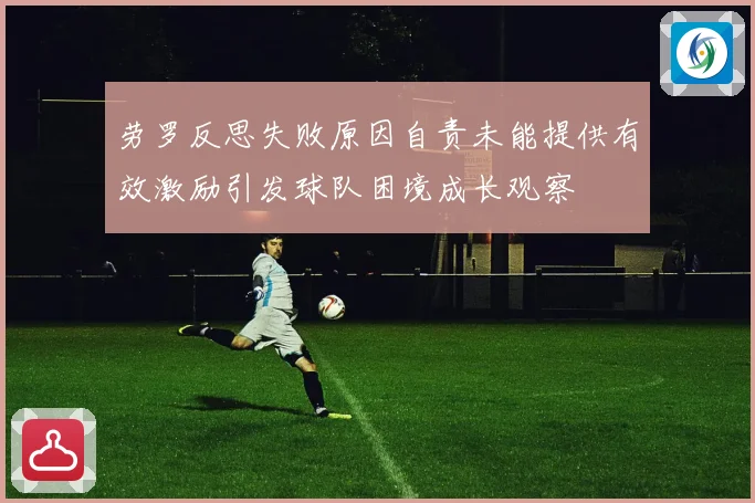 劳罗反思失败原因自责未能提供有效激励引发球队困境成长观察