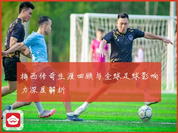 梅西传奇生涯回顾与全球足球影响力深度解析