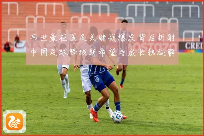 韦世豪在国足关键战爆发背后折射中国足球锋线新希望与成长轨迹解析