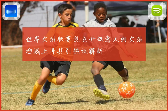 世界女排联赛焦点升级意大利女排迎战土耳其引热议解析