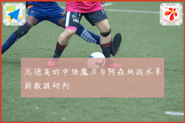 厄德高的中场魔力与阿森纳战术革新数据研判