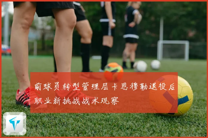 前球员转型管理层卡恩穆勒退役后职业新挑战战术观察