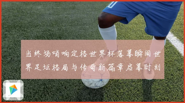 当终场哨响定格世界杯落幕瞬间世界足坛格局与传奇新篇章启幕时刻数据研判
