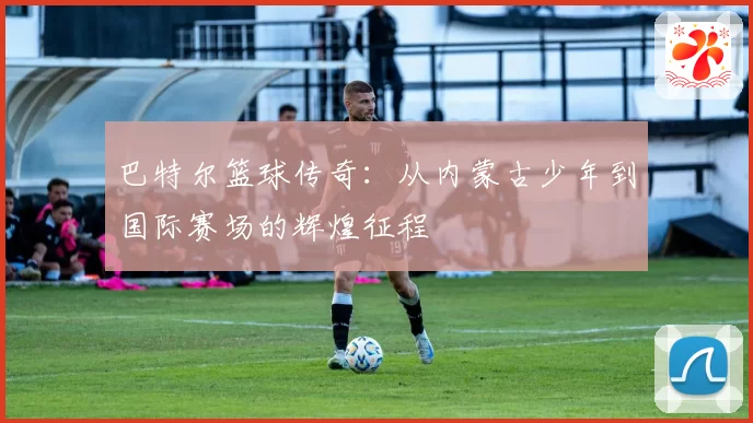 巴特尔篮球传奇：从内蒙古少年到国际赛场的辉煌征程