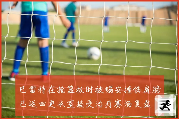 巴雷特在抢篮板时被锡安撞伤肩膀已返回更衣室接受治疗赛场复盘