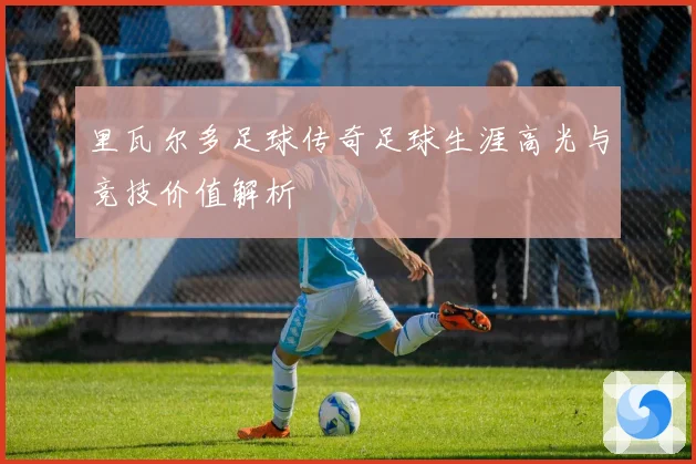 里瓦尔多足球传奇足球生涯高光与竞技价值解析