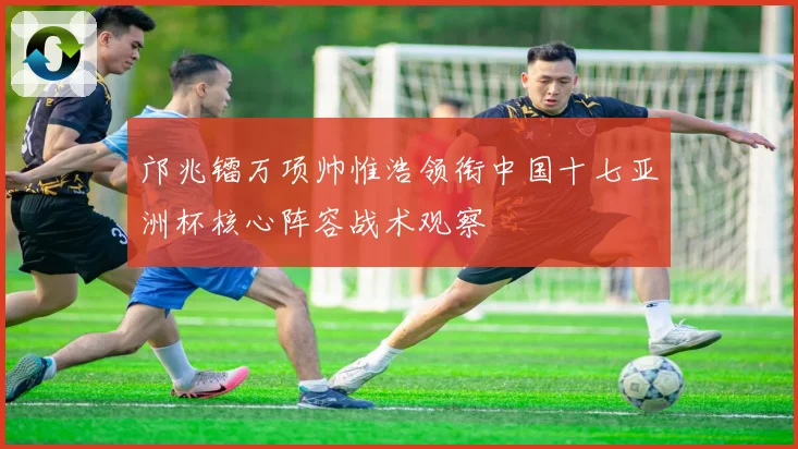 邝兆镭万项帅惟浩领衔中国十七亚洲杯核心阵容战术观察