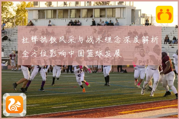 杜锋执教风采与战术理念深度解析全方位影响中国篮球发展