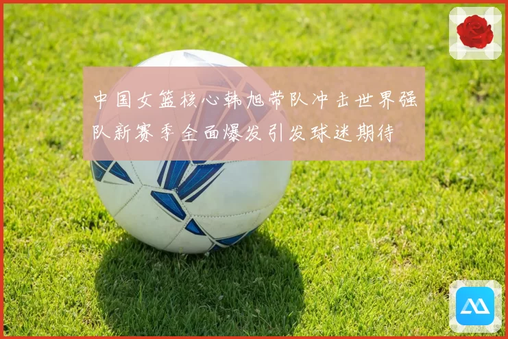 中国女篮核心韩旭带队冲击世界强队新赛季全面爆发引发球迷期待