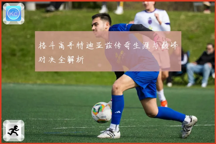 格斗高手特迪亚兹传奇生涯与巅峰对决全解析