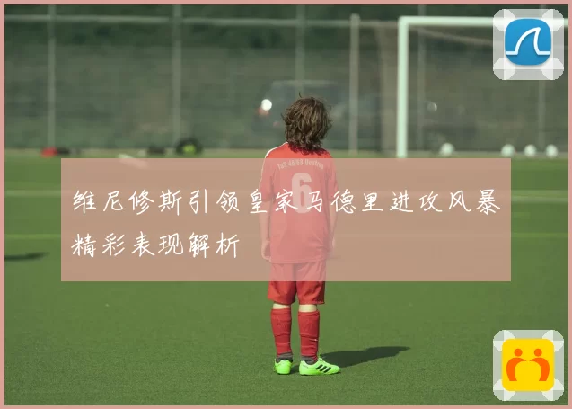 维尼修斯引领皇家马德里进攻风暴精彩表现解析