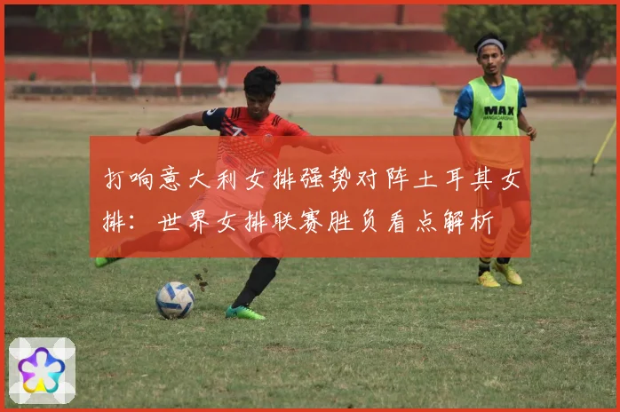 打响意大利女排强势对阵土耳其女排：世界女排联赛胜负看点解析