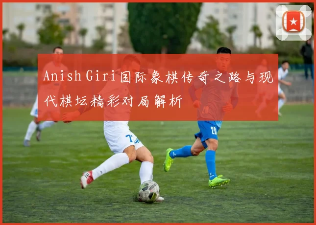 Anish Giri国际象棋传奇之路与现代棋坛精彩对局解析