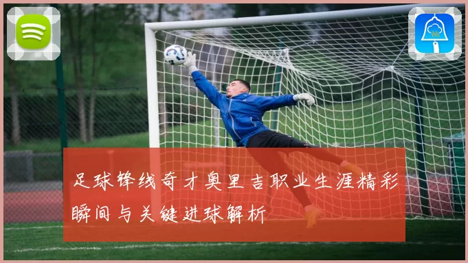 足球锋线奇才奥里吉职业生涯精彩瞬间与关键进球解析