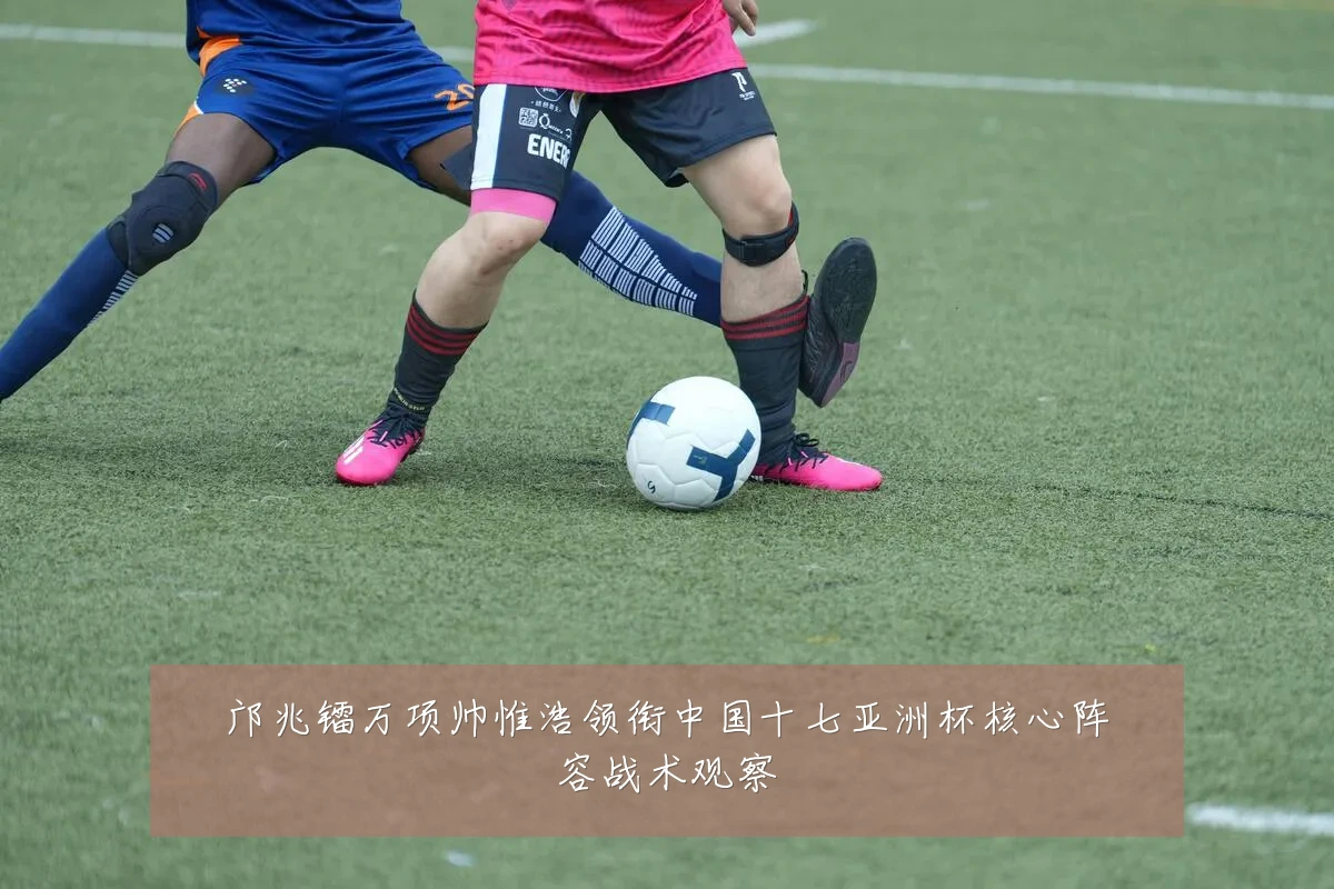 邝兆镭万项帅惟浩领衔中国十七亚洲杯核心阵容战术观察