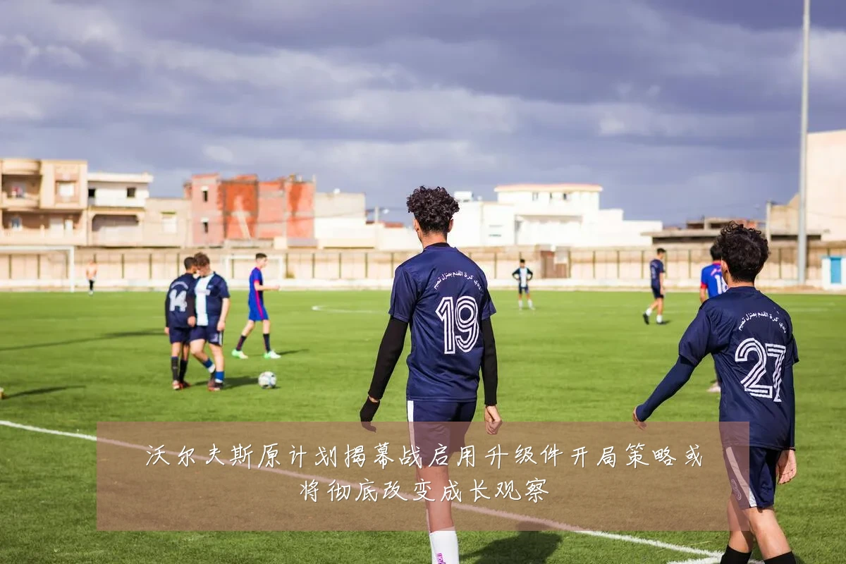 沃尔夫斯原计划揭幕战启用升级件开局策略或将彻底改变成长观察