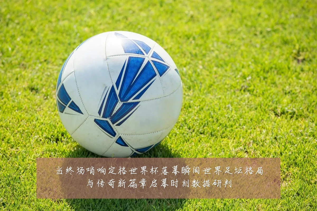 当终场哨响定格世界杯落幕瞬间世界足坛格局与传奇新篇章启幕时刻数据研判