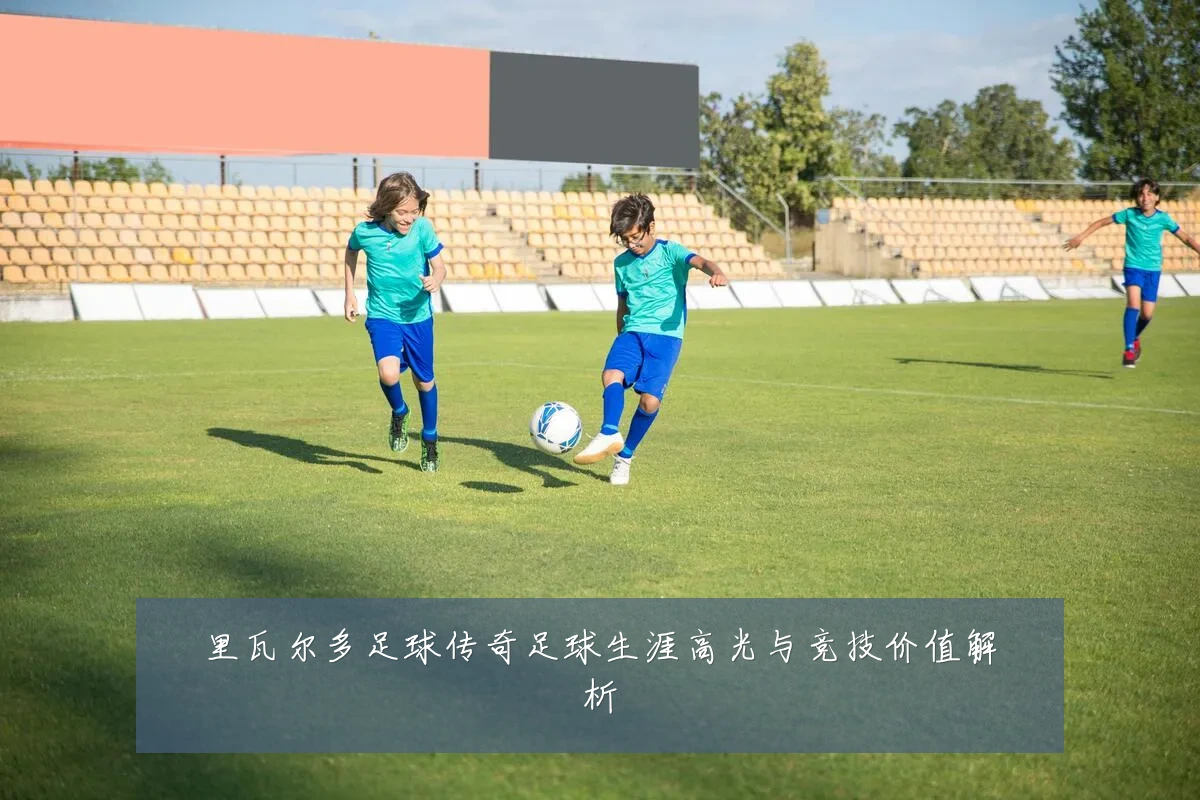 里瓦尔多足球传奇足球生涯高光与竞技价值解析